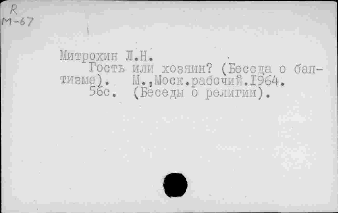 ﻿я
М-67
Митрохин Л.Н.
Гость или хозяин? (Беседа о бап тизме). М.,Моск.рабочий.1964.
5бс. (Беседы о религии).